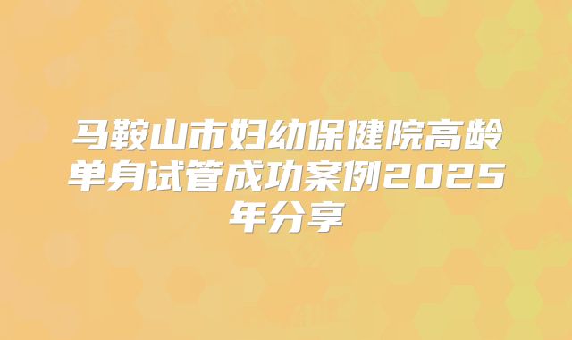 马鞍山市妇幼保健院高龄单身试管成功案例2025年分享