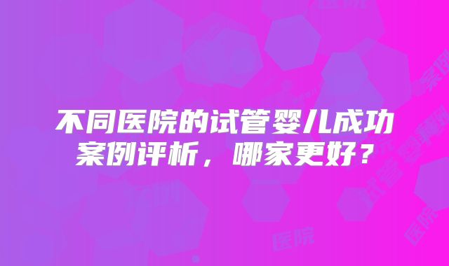 不同医院的试管婴儿成功案例评析，哪家更好？