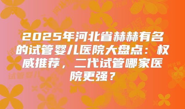 2025年河北省赫赫有名的试管婴儿医院大盘点:权威推荐,二代试管哪家医院更强?