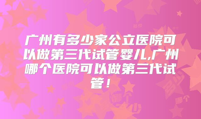 广州有多少家公立医院可以做第三代试管婴儿,广州哪个医院可以做第三代试管！