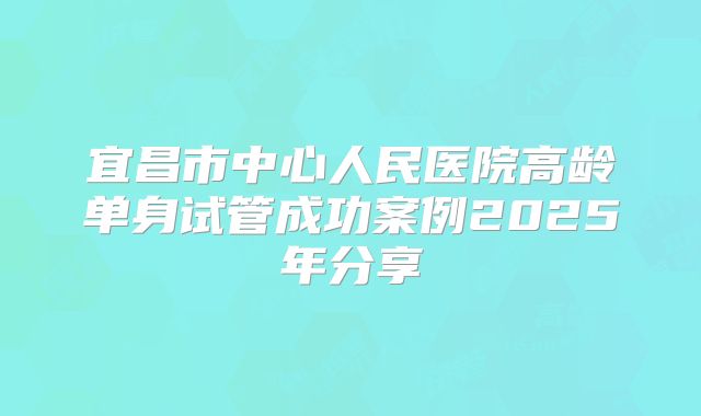 宜昌市中心人民医院高龄单身试管成功案例2025年分享