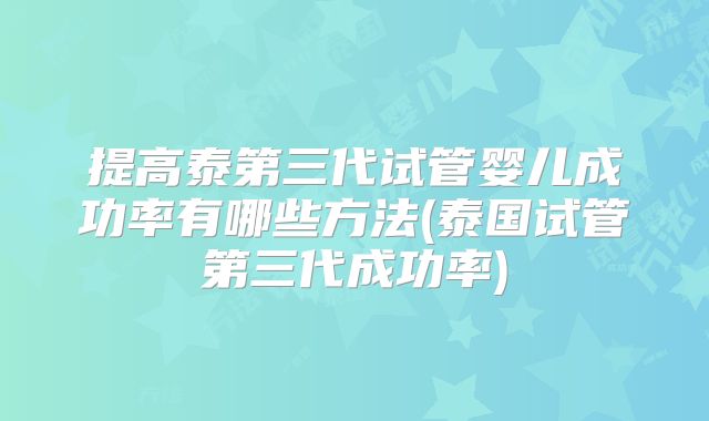 提高泰第三代试管婴儿成功率有哪些方法(泰国试管第三代成功率)