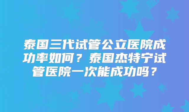 泰国三代试管公立医院成功率如何？泰国杰特宁试管医院一次能成功吗？