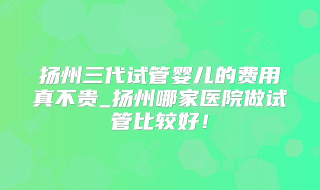 扬州三代试管婴儿的费用真不贵_扬州哪家医院做试管比较好！
