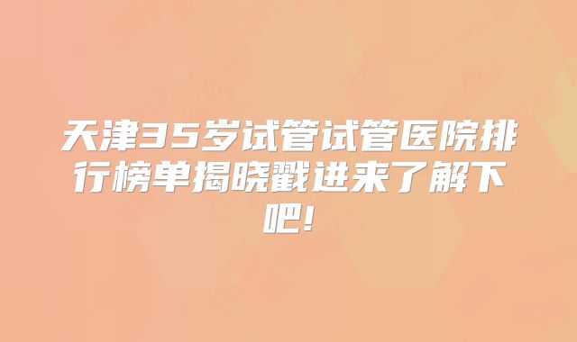 天津35岁试管试管医院排行榜单揭晓戳进来了解下吧!