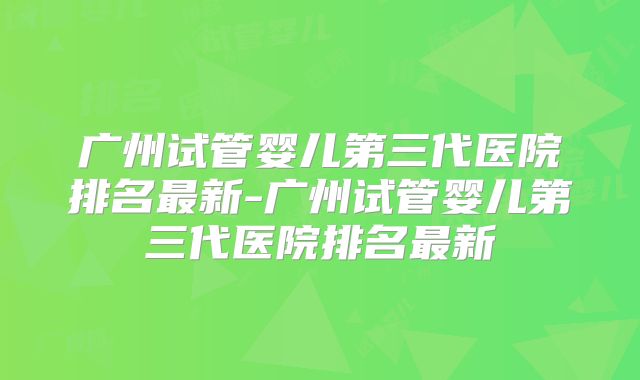 广州试管婴儿第三代医院排名最新-广州试管婴儿第三代医院排名最新
