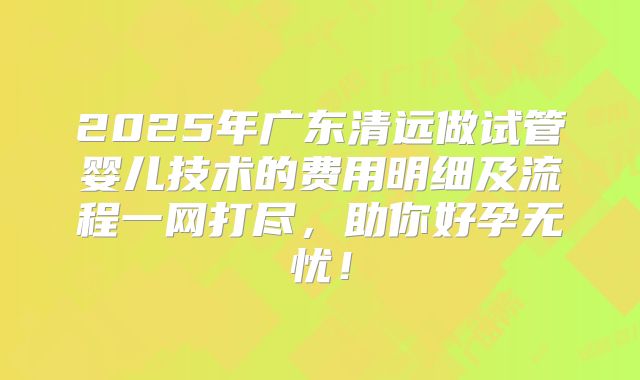 2025年广东清远做试管婴儿技术的费用明细及流程一网打尽,助你好孕无忧!