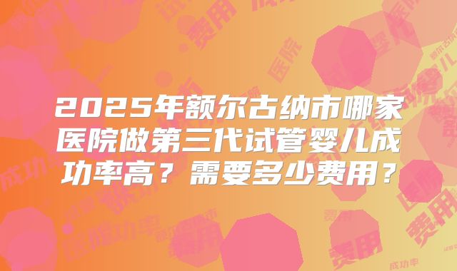 2025年额尔古纳市哪家医院做第三代试管婴儿成功率高?需要多少费用?