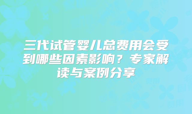 三代试管婴儿总费用会受到哪些因素影响？专家解读与案例分享