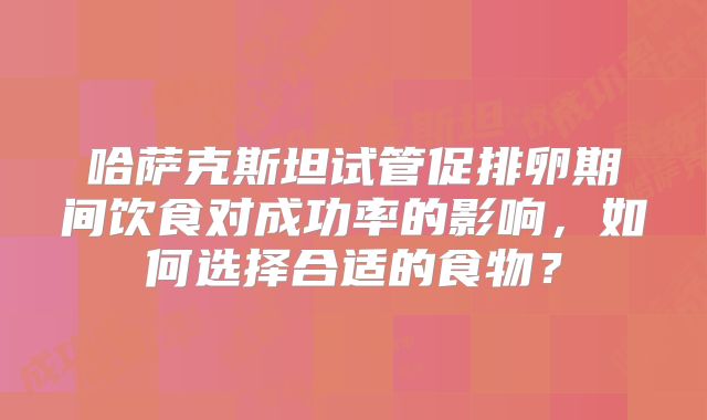 哈萨克斯坦试管促排卵期间饮食对成功率的影响，如何选择合适的食物？