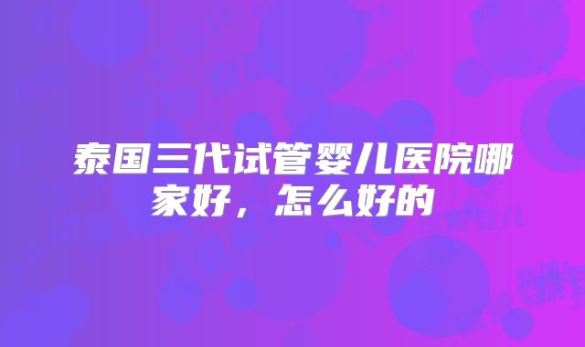 泰国三代试管婴儿医院哪家好，怎么好的
