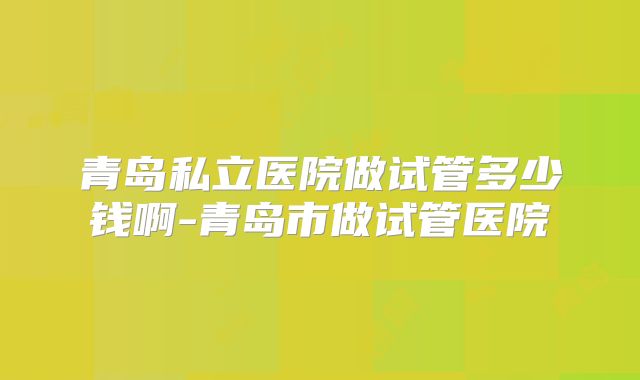青岛私立医院做试管多少钱啊-青岛市做试管医院
