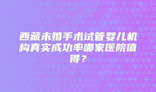 西藏未婚手术试管婴儿机构真实成功率哪家医院值得?