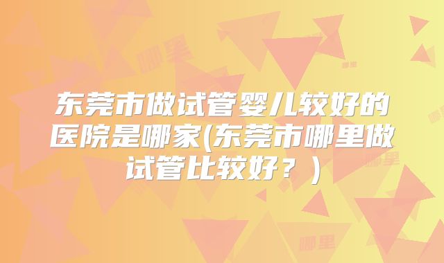 东莞市做试管婴儿较好的医院是哪家(东莞市哪里做试管比较好？)