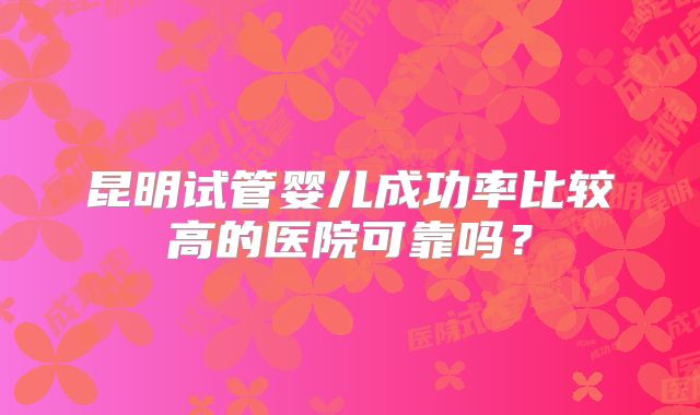 昆明试管婴儿成功率比较高的医院可靠吗?