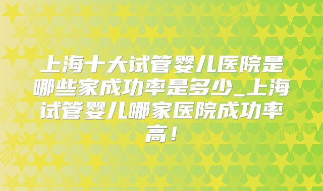 上海十大试管婴儿医院是哪些家成功率是多少_上海试管婴儿哪家医院成功率高！