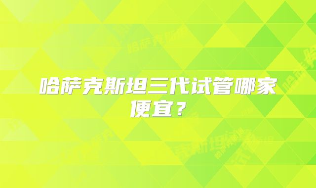 哈萨克斯坦三代试管哪家便宜？