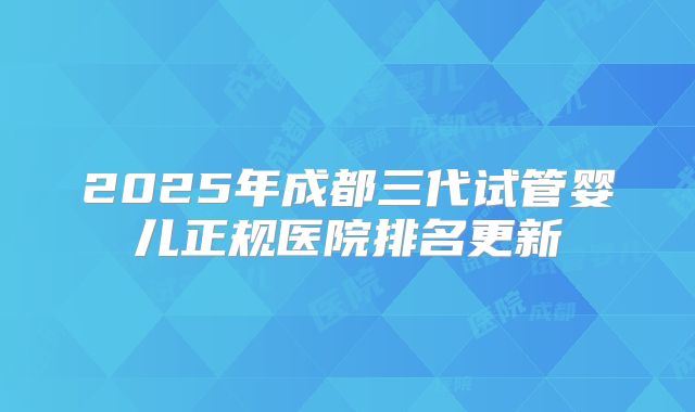 2025年成都三代试管婴儿正规医院排名更新