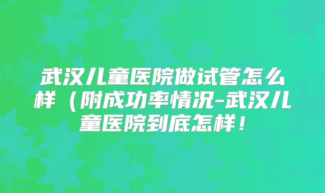 武汉儿童医院做试管怎么样（附成功率情况-武汉儿童医院到底怎样！
