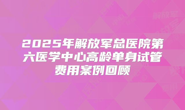 2025年解放军总医院第六医学中心高龄单身试管费用案例回顾