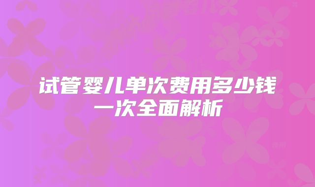 试管婴儿单次费用多少钱一次全面解析