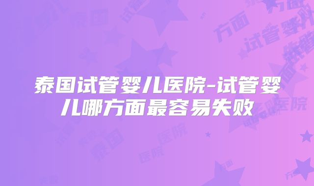 泰国试管婴儿医院-试管婴儿哪方面最容易失败