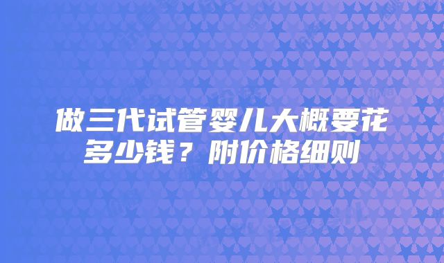 做三代试管婴儿大概要花多少钱？附价格细则