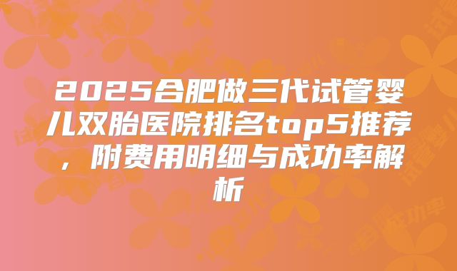 2025合肥做三代试管婴儿双胎医院排名top5推荐，附费用明细与成功率解析
