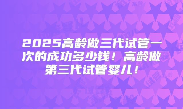 2025高龄做三代试管一次的成功多少钱！高龄做第三代试管婴儿！