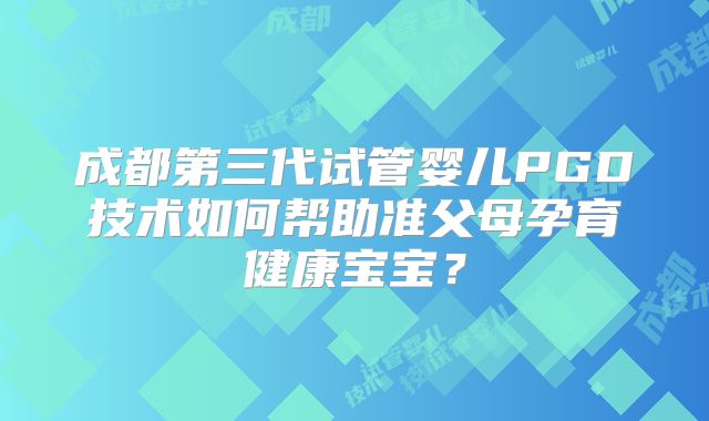 成都第三代试管婴儿PGD技术如何帮助准父母孕育健康宝宝?