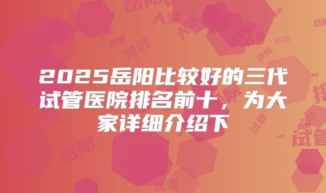 2025岳阳比较好的三代试管医院排名前十，为大家详细介绍下