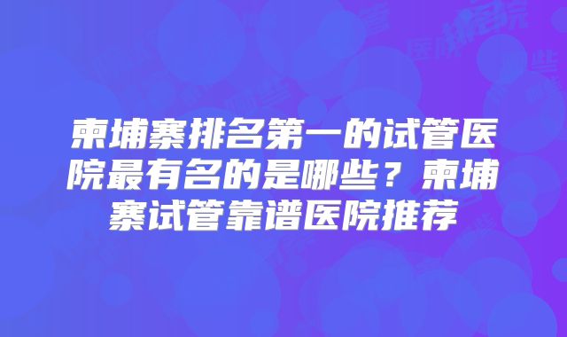 柬埔寨排名第一的试管医院最有名的是哪些？柬埔寨试管靠谱医院推荐