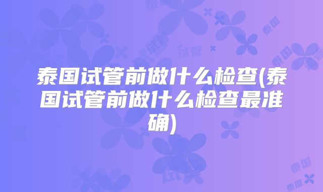泰国试管前做什么检查(泰国试管前做什么检查最准确)