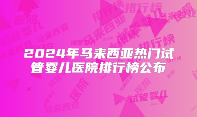 2024年马来西亚热门试管婴儿医院排行榜公布