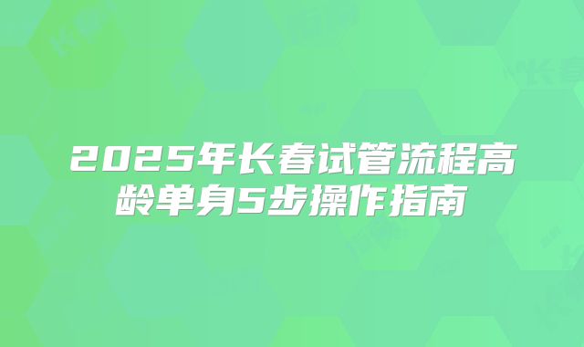 2025年长春试管流程高龄单身5步操作指南