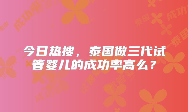 今日热搜，泰国做三代试管婴儿的成功率高么？