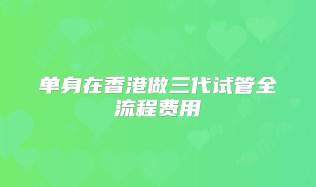 单身在香港做三代试管全流程费用