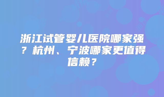 浙江试管婴儿医院哪家强？杭州、宁波哪家更值得信赖？