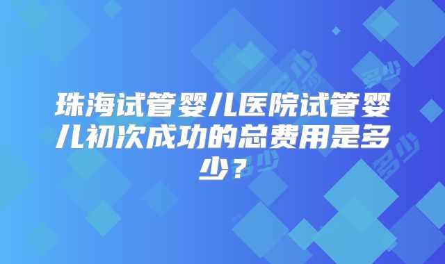 珠海试管婴儿医院试管婴儿初次成功的总费用是多少？