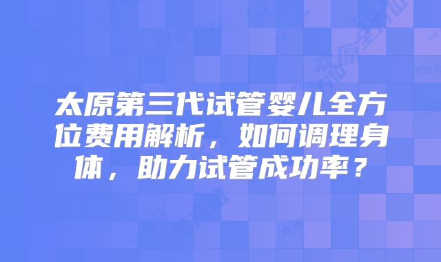 太原第三代试管婴儿全方位费用解析，如何调理身体，助力试管成功率？