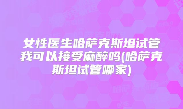 女性医生哈萨克斯坦试管我可以接受麻醉吗(哈萨克斯坦试管哪家)
