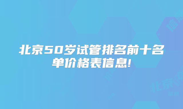 北京50岁试管排名前十名单价格表信息!