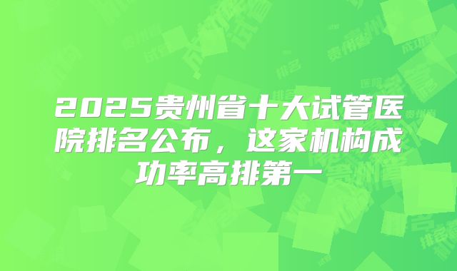 2025贵州省十大试管医院排名公布,这家机构成功率高排第一