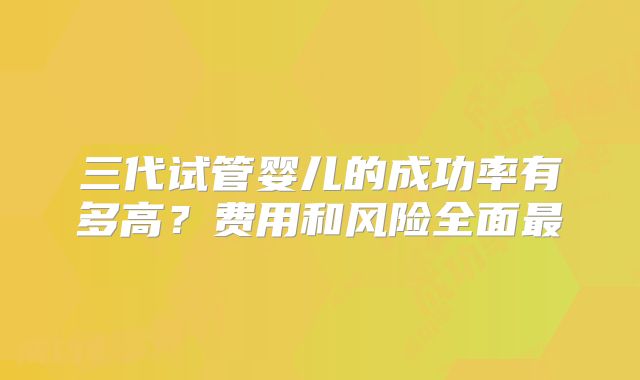 三代试管婴儿的成功率有多高？费用和风险全面最
