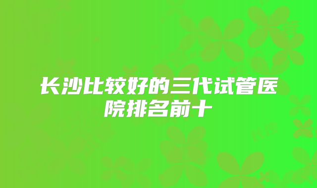 长沙比较好的三代试管医院排名前十