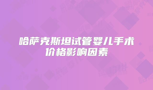 哈萨克斯坦试管婴儿手术价格影响因素