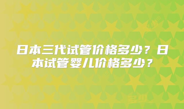 日本三代试管价格多少？日本试管婴儿价格多少？
