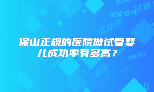 保山正规的医院做试管婴儿成功率有多高？
