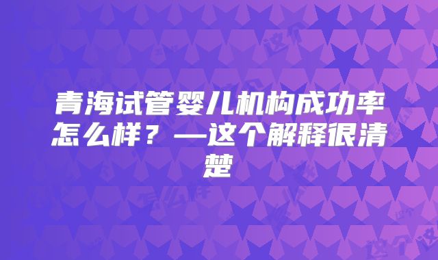 青海试管婴儿机构成功率怎么样？—这个解释很清楚
