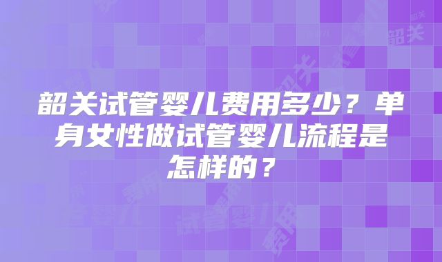 韶关试管婴儿费用多少？单身女性做试管婴儿流程是怎样的？